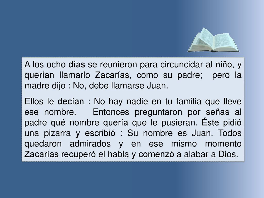 A los ocho días se reunieron para circuncidar al niño, y querían llamarlo Zacarías, como su padre; pero la madre dijo : No, debe llamarse Juan.