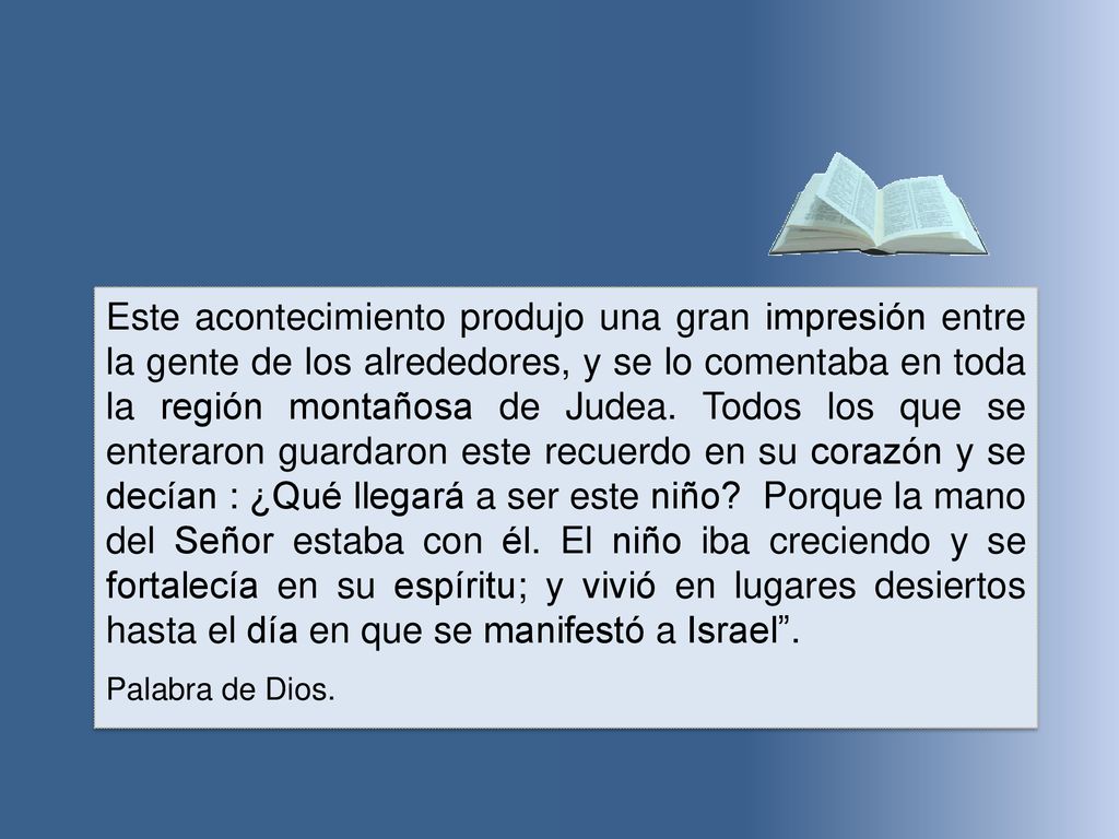 Este acontecimiento produjo una gran impresión entre la gente de los alrededores, y se lo comentaba en toda la región montañosa de Judea. Todos los que se enteraron guardaron este recuerdo en su corazón y se decían : ¿Qué llegará a ser este niño Porque la mano del Señor estaba con él. El niño iba creciendo y se fortalecía en su espíritu; y vivió en lugares desiertos hasta el día en que se manifestó a Israel .