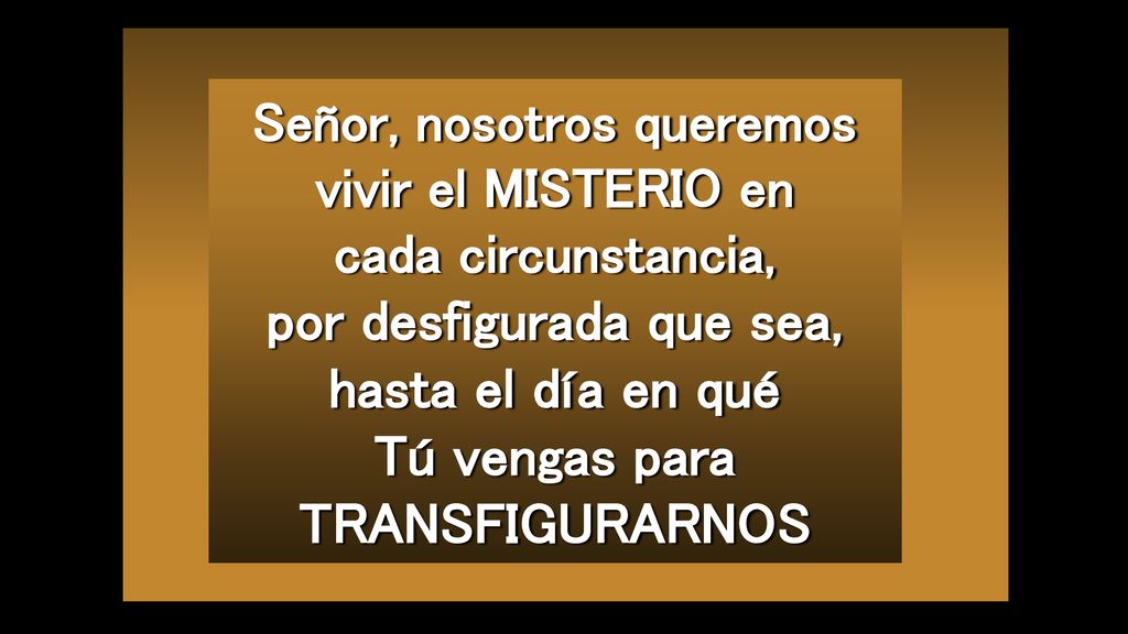 Señor, nosotros queremos vivir el MISTERIO en cada circunstancia, por desfigurada que sea, hasta el día en qué Tú vengas para TRANSFIGURARNOS