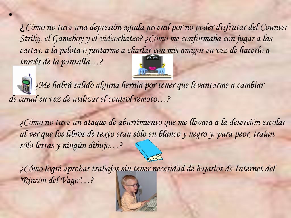¿Cómo no tuve una depresión aguda juvenil por no poder disfrutar del Counter Strike, el Gameboy y el videochateo ¿Cómo me conformaba con jugar a las cartas, a la pelota o juntarme a charlar con mis amigos en vez de hacerlo a través de la pantalla… ¿Me habrá salido alguna hernia por tener que levantarme a cambiar