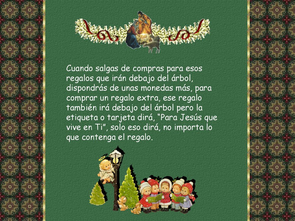 Cuando salgas de compras para esos regalos que irán debajo del árbol, dispondrás de unas monedas más, para comprar un regalo extra, ese regalo también irá debajo del árbol pero la etiqueta o tarjeta dirá, Para Jesús que vive en Ti , solo eso dirá, no importa lo que contenga el regalo.