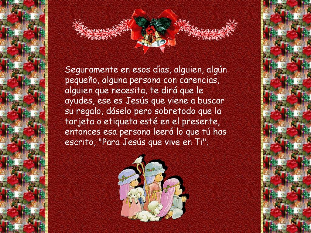 Seguramente en esos días, alguien, algún pequeño, alguna persona con carencias, alguien que necesita, te dirá que le ayudes, ese es Jesús que viene a buscar su regalo, dáselo pero sobretodo que la tarjeta o etiqueta esté en el presente, entonces esa persona leerá lo que tú has escrito, Para Jesús que vive en Ti .