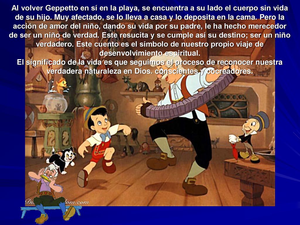 Al volver Geppetto en sí en la playa, se encuentra a su lado el cuerpo sin vida de su hijo. Muy afectado, se lo lleva a casa y lo deposita en la cama. Pero la acción de amor del niño, dando su vida por su padre, le ha hecho merecedor de ser un niño de verdad. Este resucita y se cumple así su destino; ser un niño verdadero. Este cuento es el símbolo de nuestro propio viaje de desenvolvimiento espiritual.