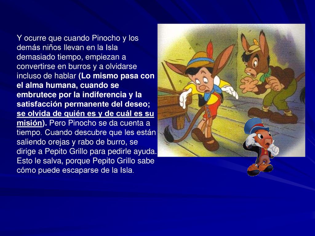 Y ocurre que cuando Pinocho y los demás niños llevan en la Isla demasiado tiempo, empiezan a convertirse en burros y a olvidarse incluso de hablar (Lo mismo pasa con el alma humana, cuando se embrutece por la indiferencia y la satisfacción permanente del deseo; se olvida de quién es y de cuál es su misión).