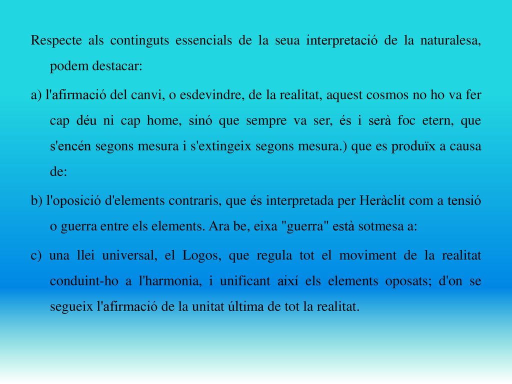 Respecte als continguts essencials de la seua interpretació de la naturalesa, podem destacar: a) l afirmació del canvi, o esdevindre, de la realitat, aquest cosmos no ho va fer cap déu ni cap home, sinó que sempre va ser, és i serà foc etern, que s encén segons mesura i s extingeix segons mesura.) que es produïx a causa de: b) l oposició d elements contraris, que és interpretada per Heràclit com a tensió o guerra entre els elements.