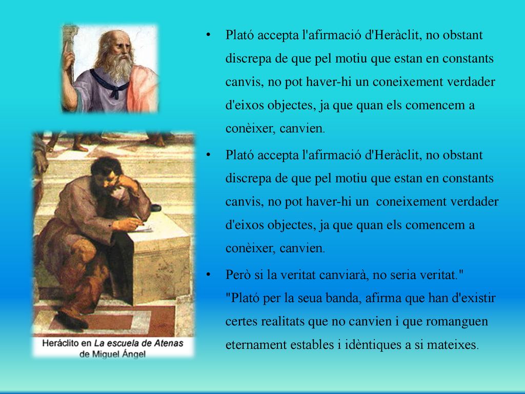 Plató accepta l afirmació d Heràclit, no obstant discrepa de que pel motiu que estan en constants canvis, no pot haver-hi un coneixement verdader d eixos objectes, ja que quan els comencem a conèixer, canvien.