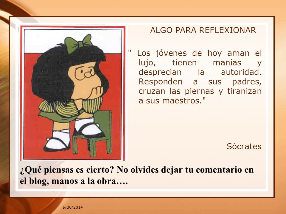 ALGO PARA REFLEXIONAR Los jóvenes de hoy aman el lujo, tienen manías y desprecian la autoridad. Responden a sus padres, cruzan las piernas y tiranizan a sus maestros. Sócrates