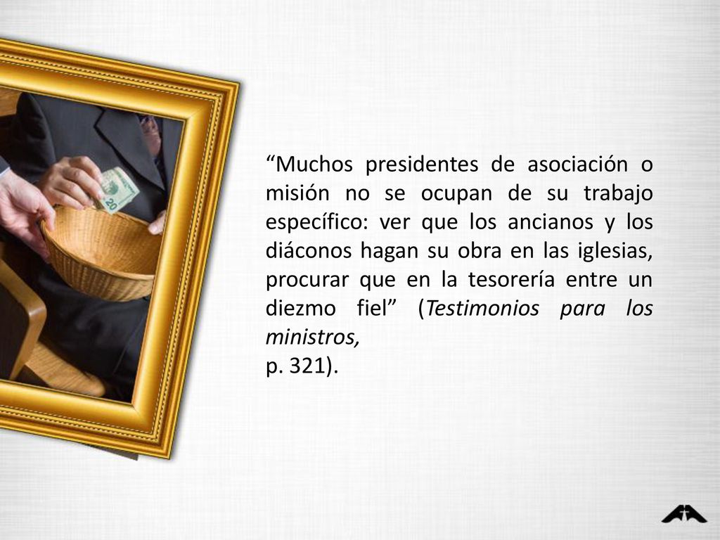 Muchos presidentes de asociación o misión no se ocupan de su trabajo específico: ver que los ancianos y los diáconos hagan su obra en las iglesias, procurar que en la tesorería entre un diezmo fiel (Testimonios para los ministros,