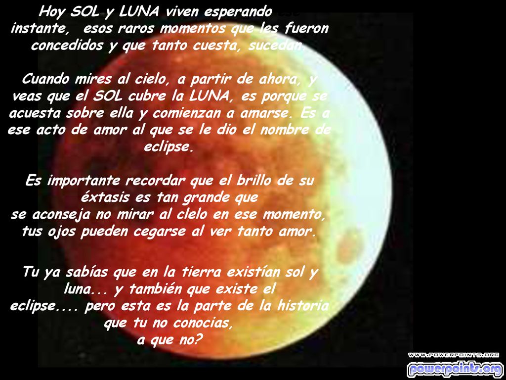 Hoy SOL y LUNA viven esperando ese instante, esos raros momentos que les fueron concedidos y que tanto cuesta, sucedan. Cuando mires al cielo, a partir de ahora, y veas que el SOL cubre la LUNA, es porque se acuesta sobre ella y comienzan a amarse. Es a ese acto de amor al que se le dio el nombre de eclipse. Es importante recordar que el brillo de su éxtasis es tan grande que se aconseja no mirar al clelo en ese momento, tus ojos pueden cegarse al ver tanto amor.