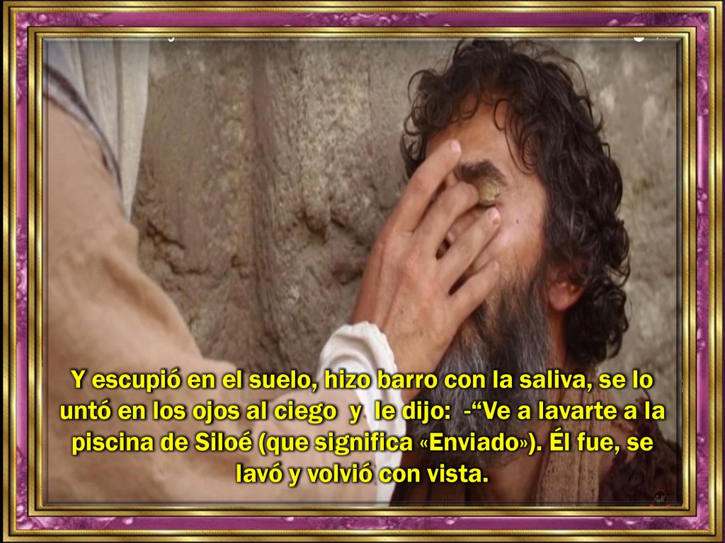 Y escupió en el suelo, hizo barro con la saliva, se lo untó en los ojos al ciego y le dijo: - Ve a lavarte a la piscina de Siloé (que significa «Enviado»).