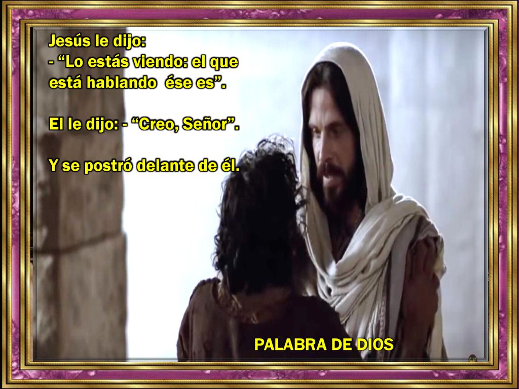 Jesús le dijo: - Lo estás viendo: el que está hablando ése es . El le dijo: - Creo, Señor . Y se postró delante de él.