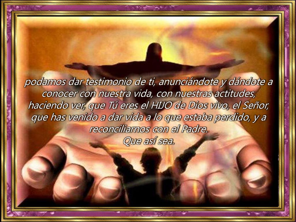 podamos dar testimonio de ti, anunciándote y dándote a conocer con nuestra vida, con nuestras actitudes, haciendo ver, que Tú eres el HIJO de Dios vivo, el Señor, que has venido a dar vida a lo que estaba perdido, y a reconciliarnos con el Padre.