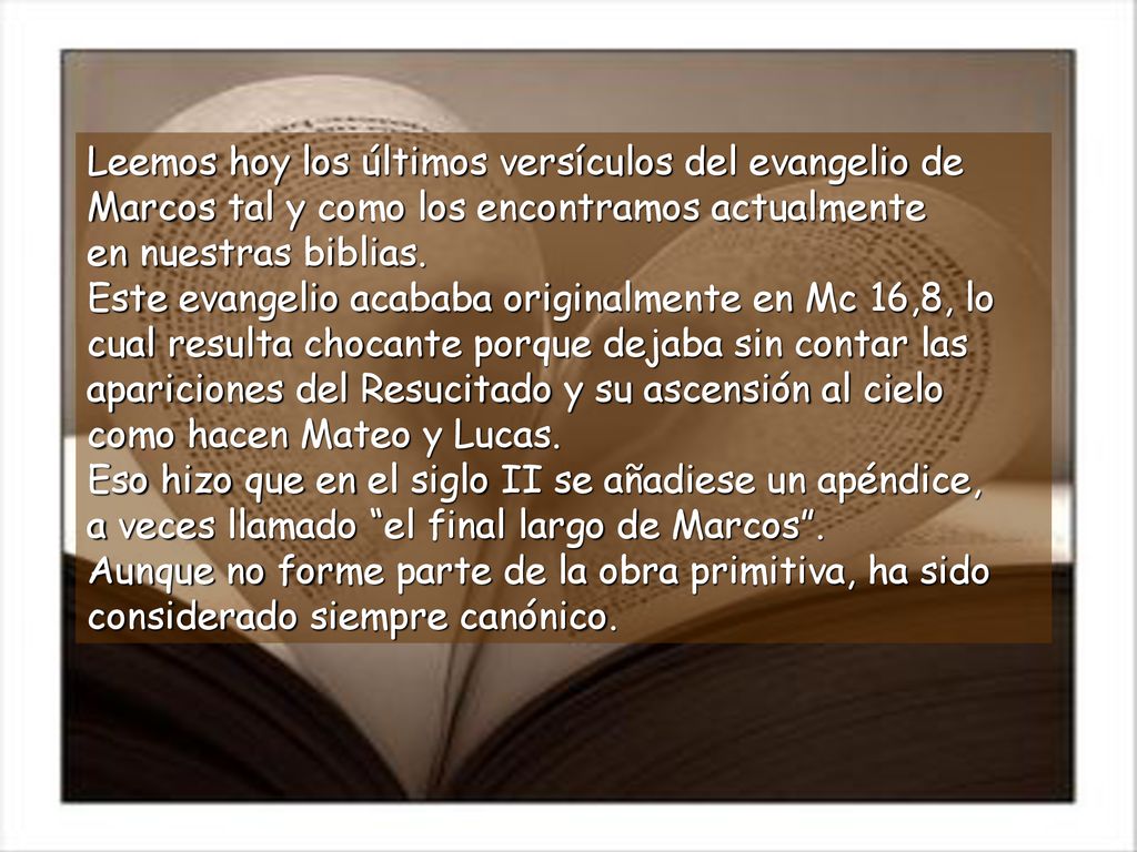 Leemos hoy los últimos versículos del evangelio de Marcos tal y como los encontramos actualmente en nuestras biblias. Este evangelio acababa originalmente en Mc 16,8, lo cual resulta chocante porque dejaba sin contar las apariciones del Resucitado y su ascensión al cielo como hacen Mateo y Lucas. Eso hizo que en el siglo II se añadiese un apéndice, a veces llamado el final largo de Marcos .