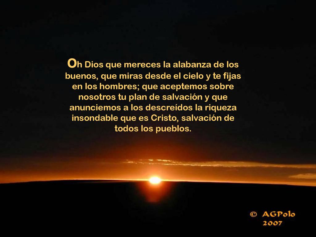 Oh Dios que mereces la alabanza de los buenos, que miras desde el cielo y te fijas en los hombres; que aceptemos sobre nosotros tu plan de salvación y que anunciemos a los descreídos la riqueza insondable que es Cristo, salvación de todos los pueblos.