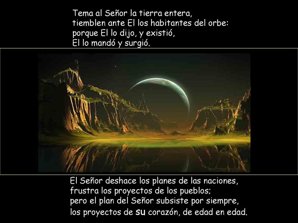 Tema al Señor la tierra entera, tiemblen ante El los habitantes del orbe: porque El lo dijo, y existió, El lo mandó y surgió.