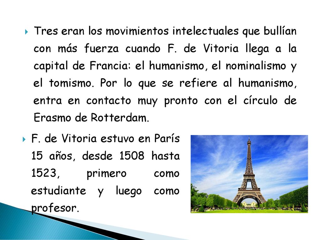 Tres eran los movimientos intelectuales que bullían con más fuerza cuando F. de Vitoria llega a la capital de Francia: el humanismo, el nominalismo y el tomismo. Por lo que se refiere al humanismo, entra en contacto muy pronto con el círculo de Erasmo de Rotterdam.