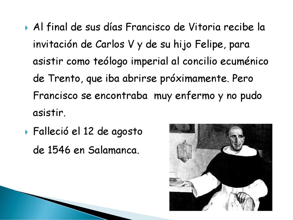 Al final de sus días Francisco de Vitoria recibe la invitación de Carlos V y de su hijo Felipe, para asistir como teólogo imperial al concilio ecuménico de Trento, que iba abrirse próximamente. Pero Francisco se encontraba muy enfermo y no pudo asistir.