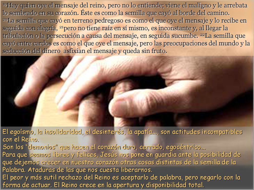 19Hay quien oye el mensaje del reino, pero no lo entiende; viene el maligno y le arrebata lo sembrado en su corazón. Éste es como la semilla que cayó al borde del camino.