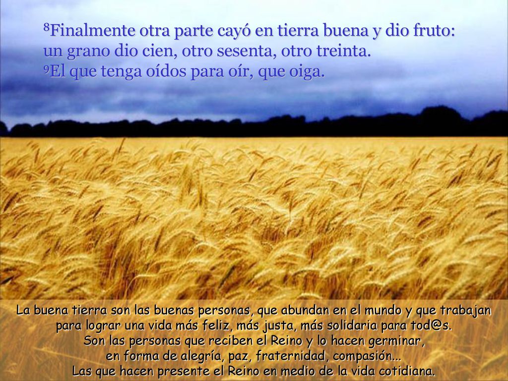 8Finalmente otra parte cayó en tierra buena y dio fruto: un grano dio cien, otro sesenta, otro treinta. 9El que tenga oídos para oír, que oiga.