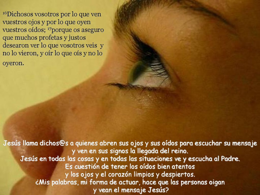16Dichosos vosotros por lo que ven vuestros ojos y por lo que oyen vuestros oídos; 17porque os aseguro que muchos profetas y justos desearon ver lo que vosotros veis y no lo vieron, y oír lo que oís y no lo oyeron.
