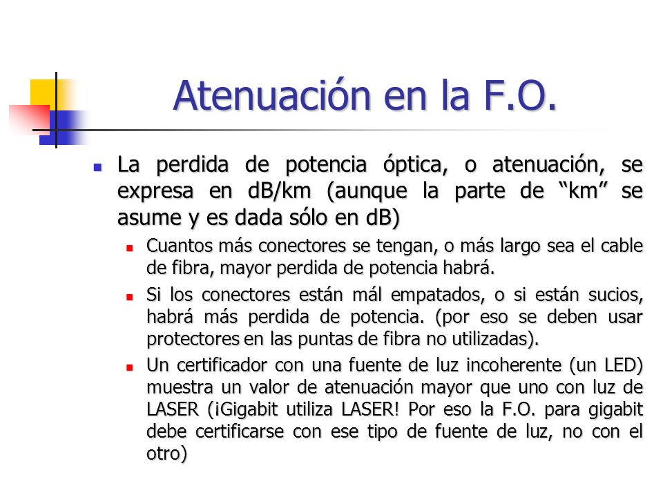 Atenuación en la F.O. La perdida de potencia óptica, o atenuación, se expresa en dB/km (aunque la parte de km se asume y es dada sólo en dB)