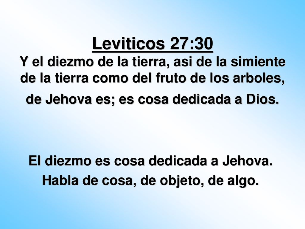 Leviticos 27:30 Y el diezmo de la tierra, asi de la simiente de la tierra como del fruto de los arboles, de Jehova es; es cosa dedicada a Dios.