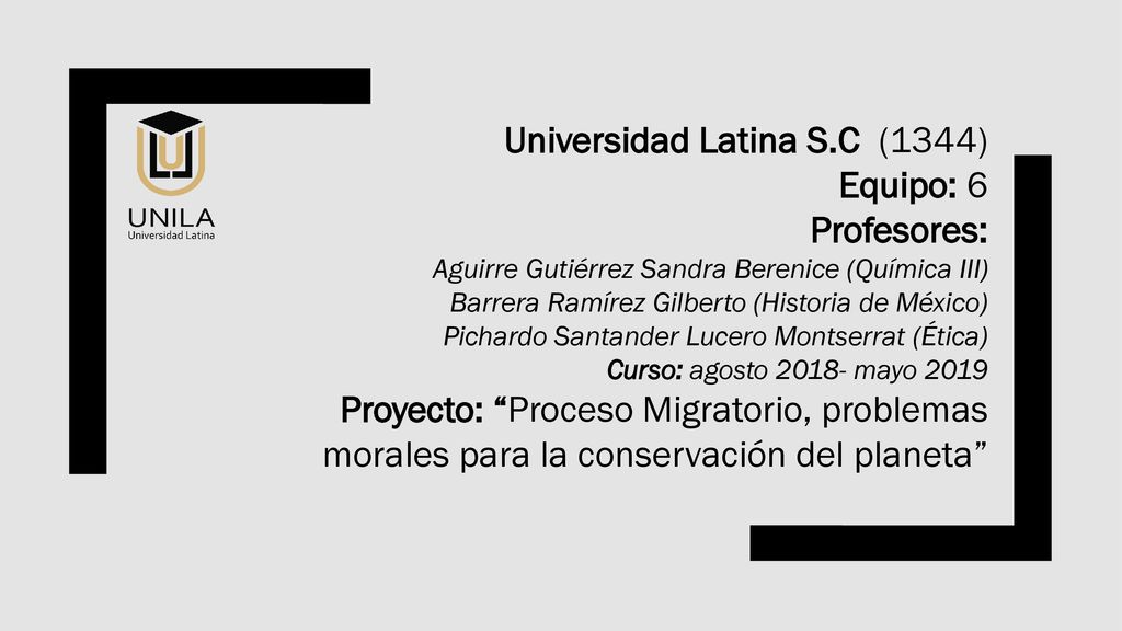 Universidad Latina S.C (1344) Equipo: 6 Profesores: Aguirre Gutiérrez Sandra Berenice (Química III) Barrera Ramírez Gilberto (Historia de México) Pichardo Santander Lucero Montserrat (Ética) Curso: agosto mayo 2019 Proyecto: Proceso Migratorio, problemas morales para la conservación del planeta