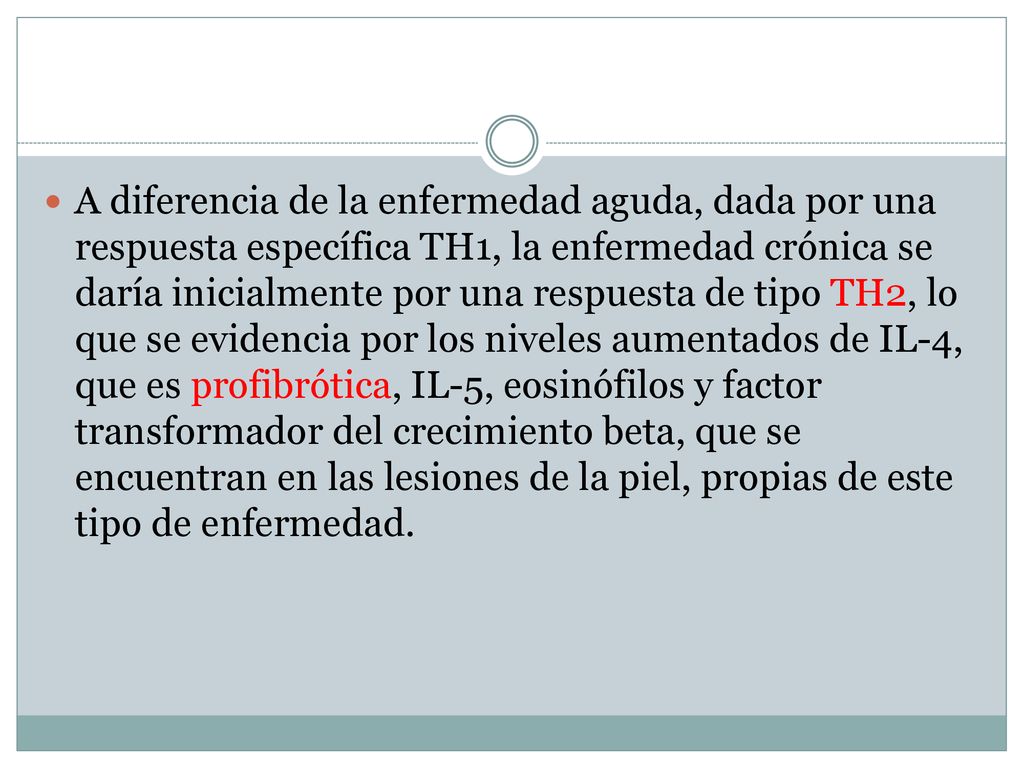 A diferencia de la enfermedad aguda, dada por una respuesta específica TH1, la enfermedad crónica se daría inicialmente por una respuesta de tipo TH2, lo que se evidencia por los niveles aumentados de IL-4, que es profibrótica, IL-5, eosinófilos y factor transformador del crecimiento beta, que se encuentran en las lesiones de la piel, propias de este tipo de enfermedad.