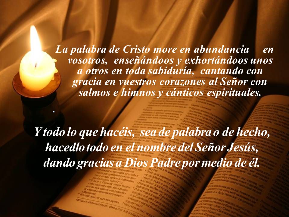 La palabra de Cristo more en abundancia en vosotros, enseñándoos y exhortándoos unos a otros en toda sabiduría, cantando con gracia en vuestros corazones al Señor con salmos e himnos y cánticos espirituales.