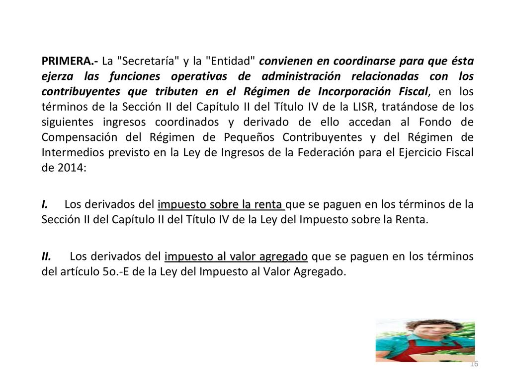 PRIMERA.- La Secretaría y la Entidad convienen en coordinarse para que ésta ejerza las funciones operativas de administración relacionadas con los contribuyentes que tributen en el Régimen de Incorporación Fiscal, en los términos de la Sección II del Capítulo II del Título IV de la LISR, tratándose de los siguientes ingresos coordinados y derivado de ello accedan al Fondo de Compensación del Régimen de Pequeños Contribuyentes y del Régimen de Intermedios previsto en la Ley de Ingresos de la Federación para el Ejercicio Fiscal de 2014: I.