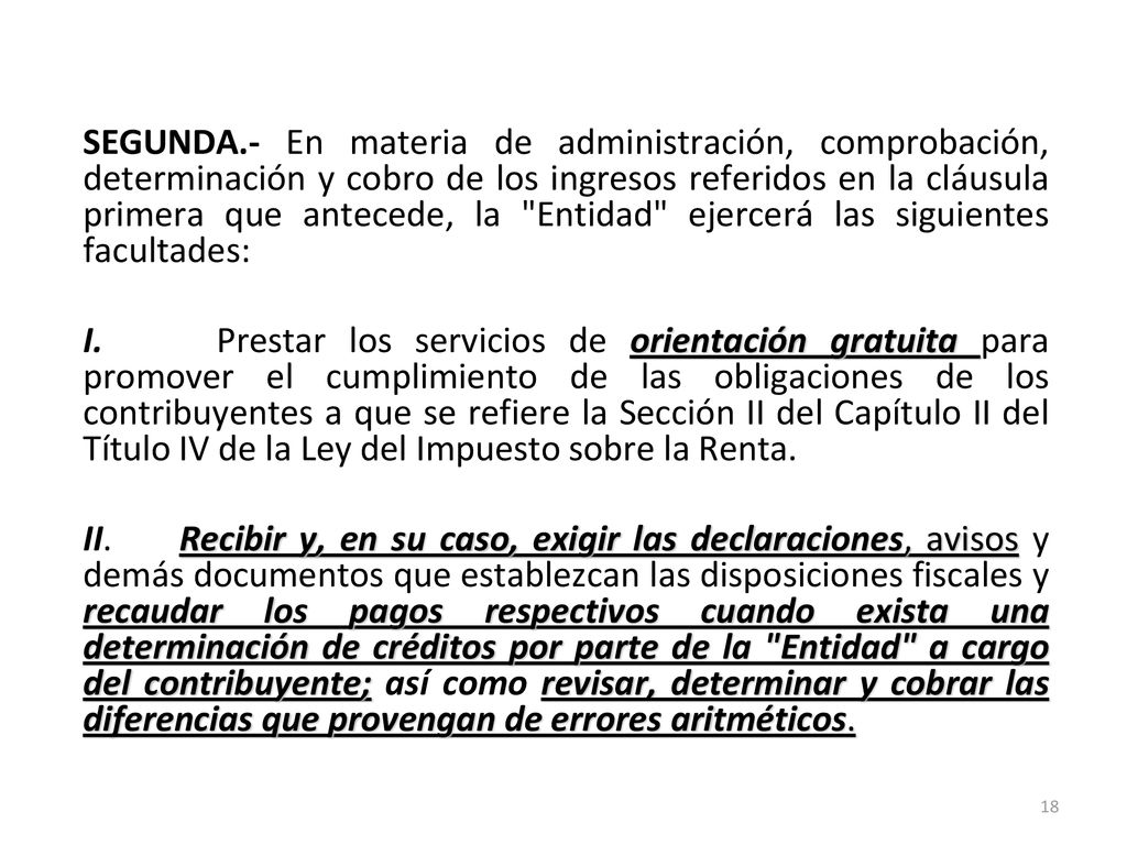 SEGUNDA.- En materia de administración, comprobación, determinación y cobro de los ingresos referidos en la cláusula primera que antecede, la Entidad ejercerá las siguientes facultades: I.