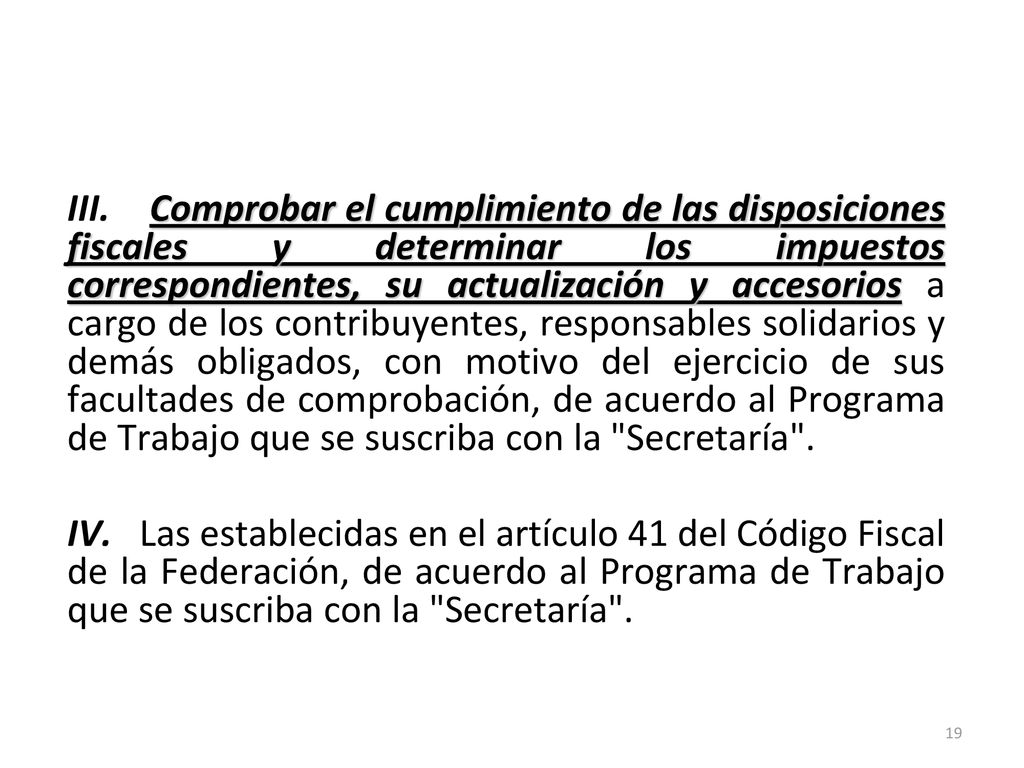 III. Comprobar el cumplimiento de las disposiciones fiscales y determinar los impuestos correspondientes, su actualización y accesorios a cargo de los contribuyentes, responsables solidarios y demás obligados, con motivo del ejercicio de sus facultades de comprobación, de acuerdo al Programa de Trabajo que se suscriba con la Secretaría . IV. Las establecidas en el artículo 41 del Código Fiscal de la Federación, de acuerdo al Programa de Trabajo que se suscriba con la Secretaría .