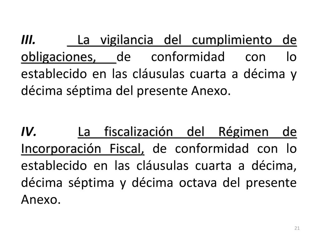 III. La vigilancia del cumplimiento de obligaciones, de conformidad con lo establecido en las cláusulas cuarta a décima y décima séptima del presente Anexo. IV. La fiscalización del Régimen de Incorporación Fiscal, de conformidad con lo establecido en las cláusulas cuarta a décima, décima séptima y décima octava del presente Anexo.