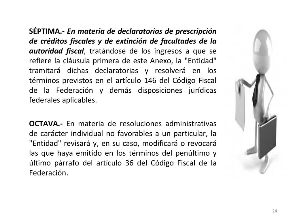 SÉPTIMA.- En materia de declaratorias de prescripción de créditos fiscales y de extinción de facultades de la autoridad fiscal, tratándose de los ingresos a que se refiere la cláusula primera de este Anexo, la Entidad tramitará dichas declaratorias y resolverá en los términos previstos en el artículo 146 del Código Fiscal de la Federación y demás disposiciones jurídicas federales aplicables.