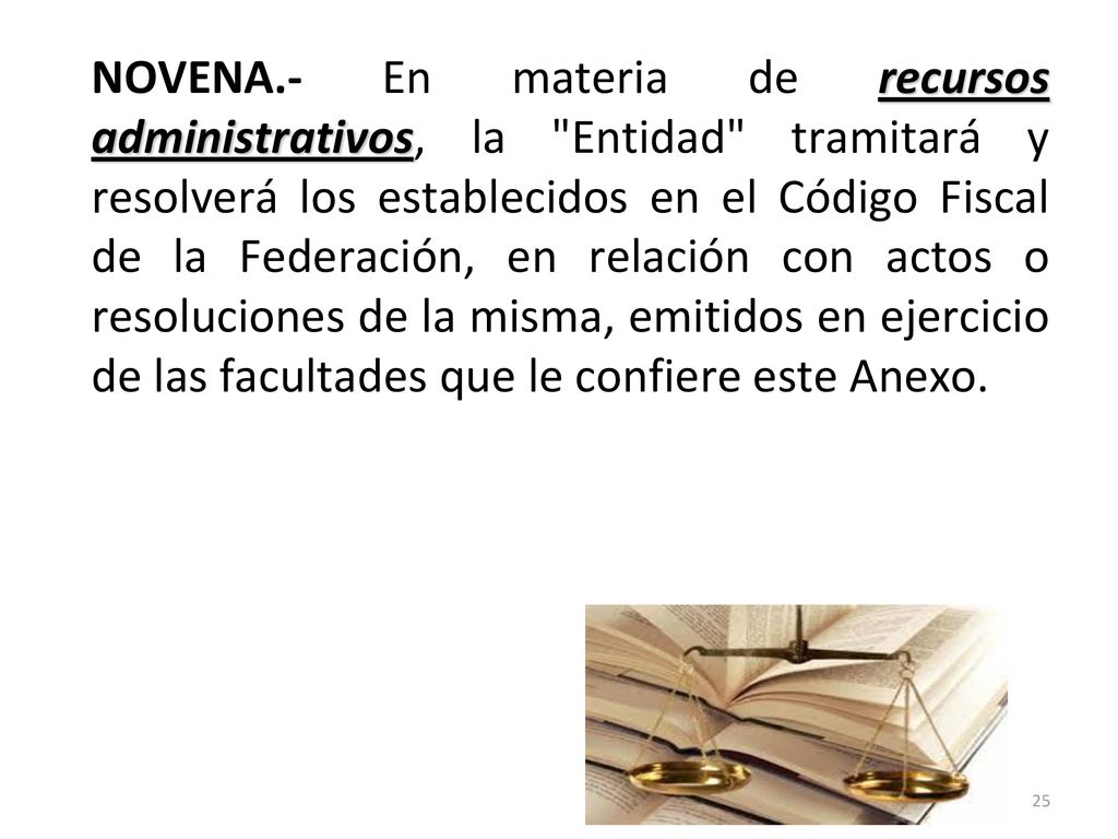 NOVENA.- En materia de recursos administrativos, la Entidad tramitará y resolverá los establecidos en el Código Fiscal de la Federación, en relación con actos o resoluciones de la misma, emitidos en ejercicio de las facultades que le confiere este Anexo.