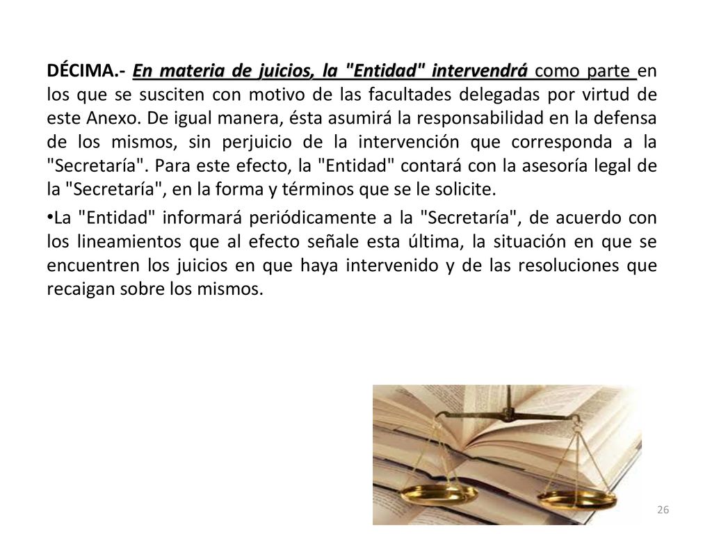 DÉCIMA.- En materia de juicios, la Entidad intervendrá como parte en los que se susciten con motivo de las facultades delegadas por virtud de este Anexo. De igual manera, ésta asumirá la responsabilidad en la defensa de los mismos, sin perjuicio de la intervención que corresponda a la Secretaría . Para este efecto, la Entidad contará con la asesoría legal de la Secretaría , en la forma y términos que se le solicite.