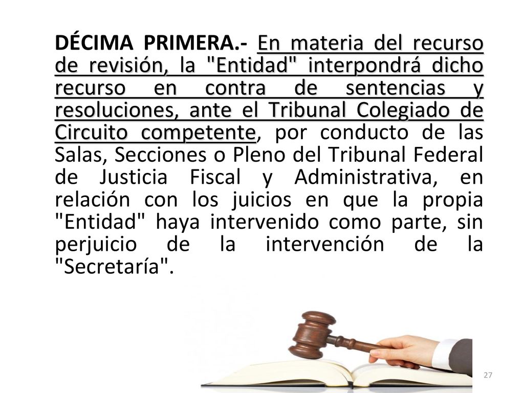 DÉCIMA PRIMERA.- En materia del recurso de revisión, la Entidad interpondrá dicho recurso en contra de sentencias y resoluciones, ante el Tribunal Colegiado de Circuito competente, por conducto de las Salas, Secciones o Pleno del Tribunal Federal de Justicia Fiscal y Administrativa, en relación con los juicios en que la propia Entidad haya intervenido como parte, sin perjuicio de la intervención de la Secretaría .