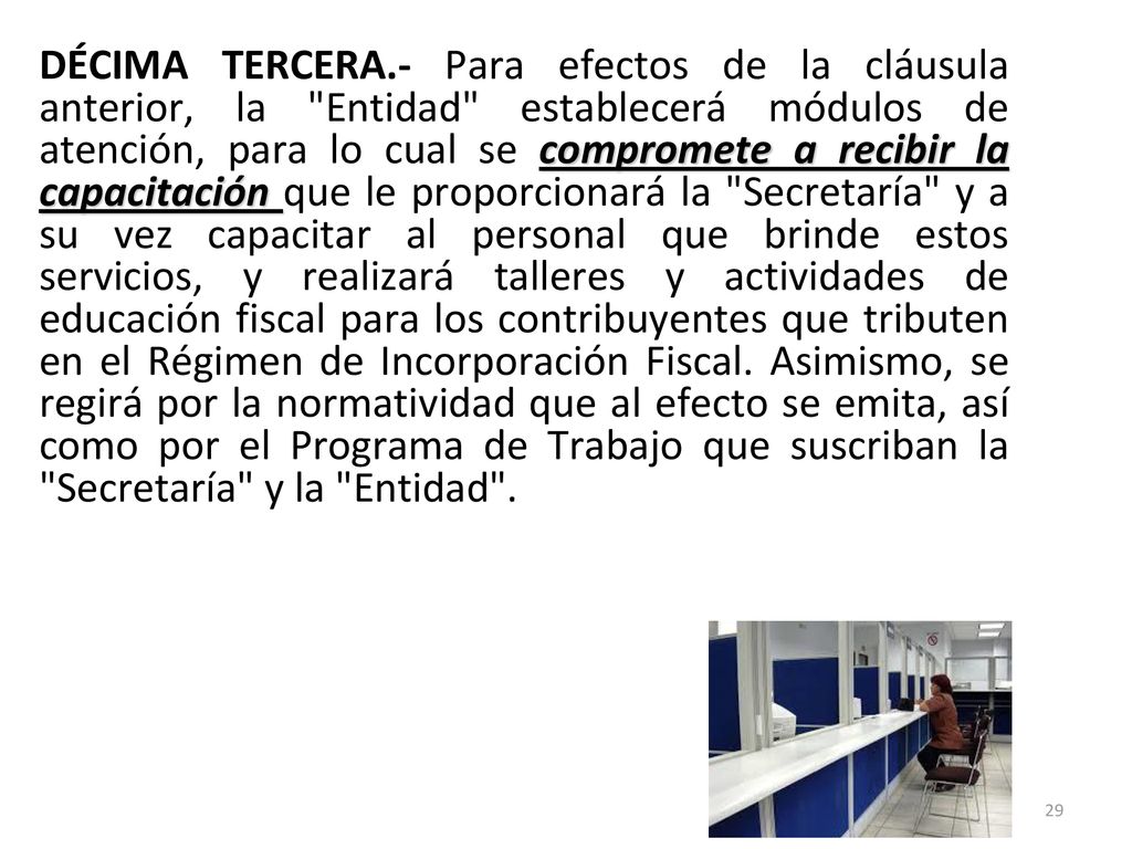 DÉCIMA TERCERA.- Para efectos de la cláusula anterior, la Entidad establecerá módulos de atención, para lo cual se compromete a recibir la capacitación que le proporcionará la Secretaría y a su vez capacitar al personal que brinde estos servicios, y realizará talleres y actividades de educación fiscal para los contribuyentes que tributen en el Régimen de Incorporación Fiscal.