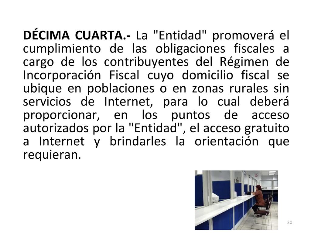 DÉCIMA CUARTA.- La Entidad promoverá el cumplimiento de las obligaciones fiscales a cargo de los contribuyentes del Régimen de Incorporación Fiscal cuyo domicilio fiscal se ubique en poblaciones o en zonas rurales sin servicios de Internet, para lo cual deberá proporcionar, en los puntos de acceso autorizados por la Entidad , el acceso gratuito a Internet y brindarles la orientación que requieran.