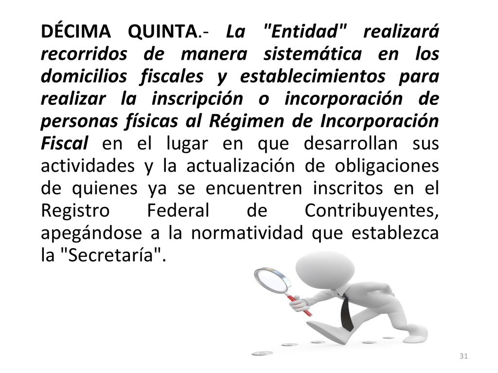 DÉCIMA QUINTA.- La Entidad realizará recorridos de manera sistemática en los domicilios fiscales y establecimientos para realizar la inscripción o incorporación de personas físicas al Régimen de Incorporación Fiscal en el lugar en que desarrollan sus actividades y la actualización de obligaciones de quienes ya se encuentren inscritos en el Registro Federal de Contribuyentes, apegándose a la normatividad que establezca la Secretaría .