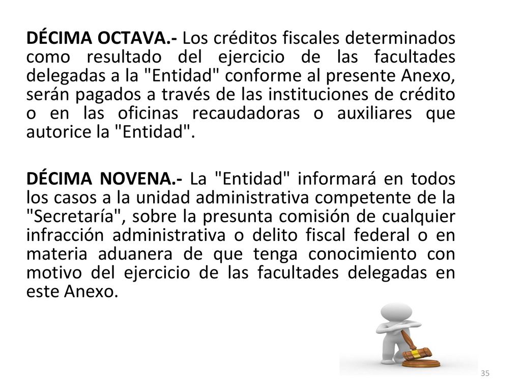 DÉCIMA OCTAVA.- Los créditos fiscales determinados como resultado del ejercicio de las facultades delegadas a la Entidad conforme al presente Anexo, serán pagados a través de las instituciones de crédito o en las oficinas recaudadoras o auxiliares que autorice la Entidad .