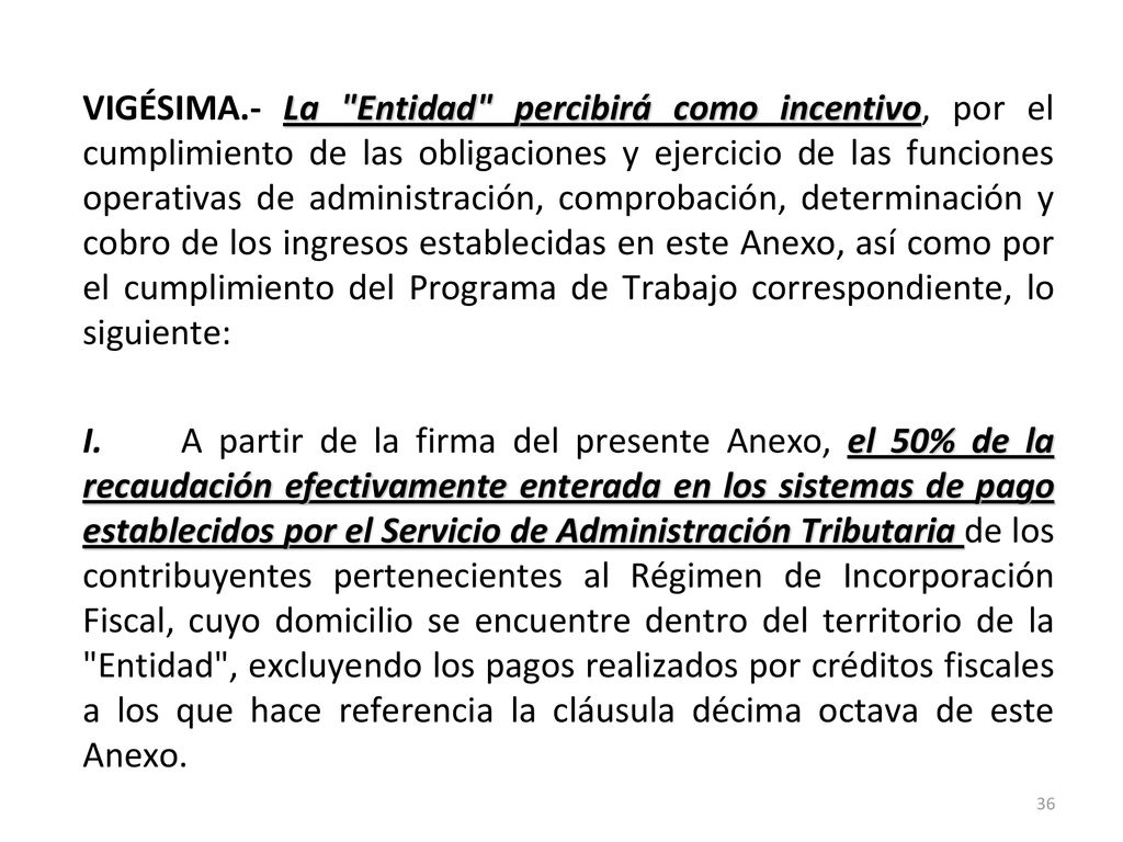 VIGÉSIMA.- La Entidad percibirá como incentivo, por el cumplimiento de las obligaciones y ejercicio de las funciones operativas de administración, comprobación, determinación y cobro de los ingresos establecidas en este Anexo, así como por el cumplimiento del Programa de Trabajo correspondiente, lo siguiente: I.