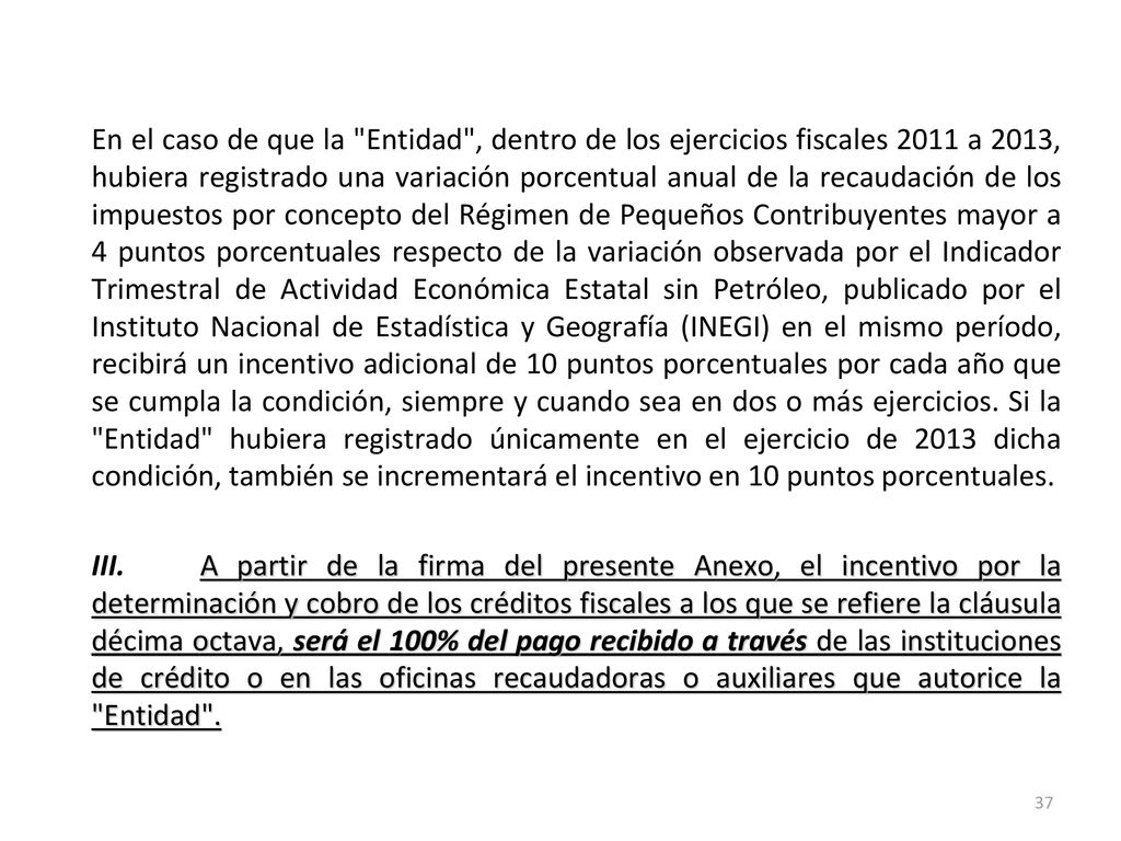 En el caso de que la Entidad , dentro de los ejercicios fiscales 2011 a 2013, hubiera registrado una variación porcentual anual de la recaudación de los impuestos por concepto del Régimen de Pequeños Contribuyentes mayor a 4 puntos porcentuales respecto de la variación observada por el Indicador Trimestral de Actividad Económica Estatal sin Petróleo, publicado por el Instituto Nacional de Estadística y Geografía (INEGI) en el mismo período, recibirá un incentivo adicional de 10 puntos porcentuales por cada año que se cumpla la condición, siempre y cuando sea en dos o más ejercicios.