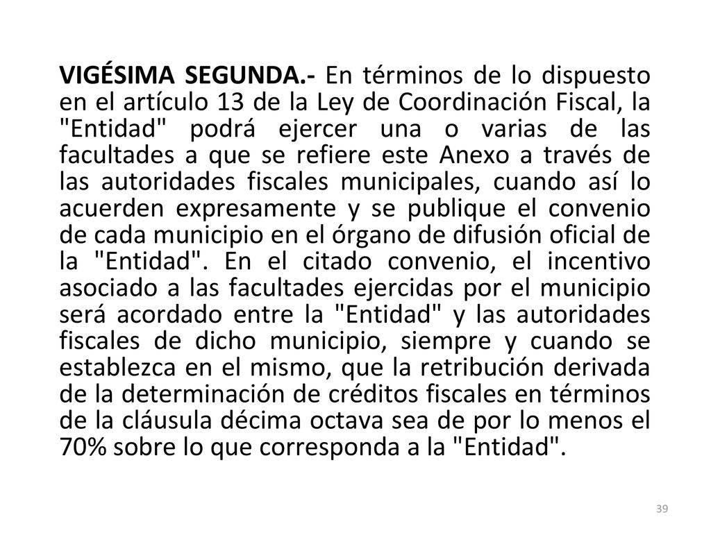 VIGÉSIMA SEGUNDA.- En términos de lo dispuesto en el artículo 13 de la Ley de Coordinación Fiscal, la Entidad podrá ejercer una o varias de las facultades a que se refiere este Anexo a través de las autoridades fiscales municipales, cuando así lo acuerden expresamente y se publique el convenio de cada municipio en el órgano de difusión oficial de la Entidad .