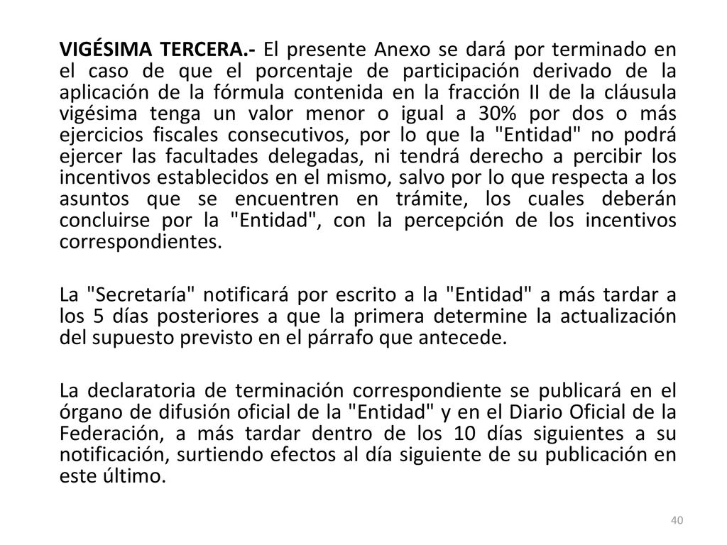 VIGÉSIMA TERCERA.- El presente Anexo se dará por terminado en el caso de que el porcentaje de participación derivado de la aplicación de la fórmula contenida en la fracción II de la cláusula vigésima tenga un valor menor o igual a 30% por dos o más ejercicios fiscales consecutivos, por lo que la Entidad no podrá ejercer las facultades delegadas, ni tendrá derecho a percibir los incentivos establecidos en el mismo, salvo por lo que respecta a los asuntos que se encuentren en trámite, los cuales deberán concluirse por la Entidad , con la percepción de los incentivos correspondientes.
