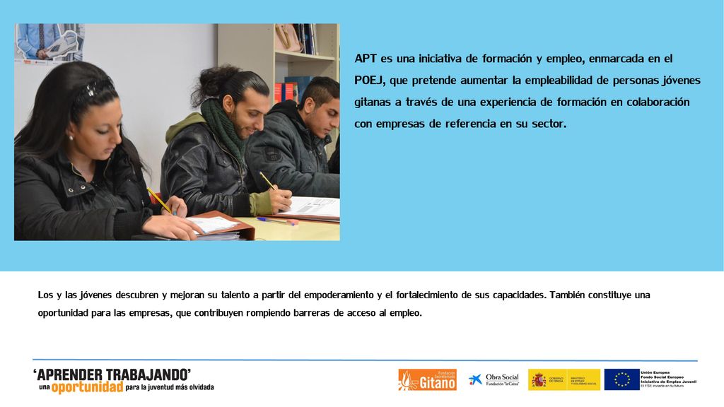APT es una iniciativa de formación y empleo, enmarcada en el POEJ, que pretende aumentar la empleabilidad de personas jóvenes gitanas a través de una experiencia de formación en colaboración con empresas de referencia en su sector.