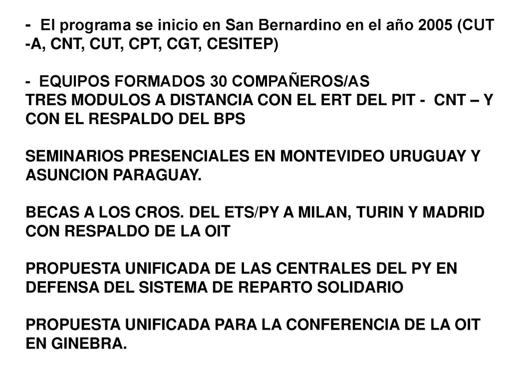 - El programa se inicio en San Bernardino en el año 2005 (CUT -A, CNT, CUT, CPT, CGT, CESITEP) - EQUIPOS FORMADOS 30 COMPAÑEROS/AS TRES MODULOS A DISTANCIA CON EL ERT DEL PIT - CNT – Y CON EL RESPALDO DEL BPS SEMINARIOS PRESENCIALES EN MONTEVIDEO URUGUAY Y ASUNCION PARAGUAY.