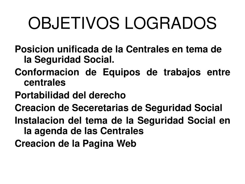 OBJETIVOS LOGRADOS Posicion unificada de la Centrales en tema de la Seguridad Social. Conformacion de Equipos de trabajos entre centrales.