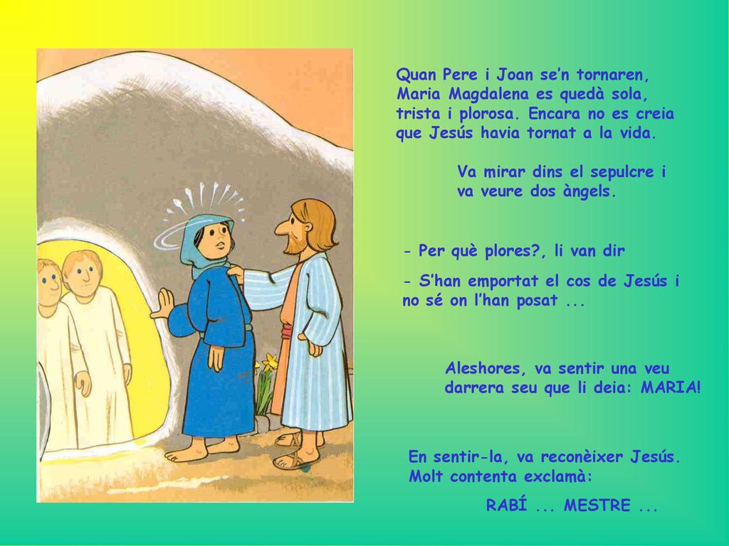 Quan Pere i Joan se’n tornaren, Maria Magdalena es quedà sola, trista i plorosa. Encara no es creia que Jesús havia tornat a la vida.