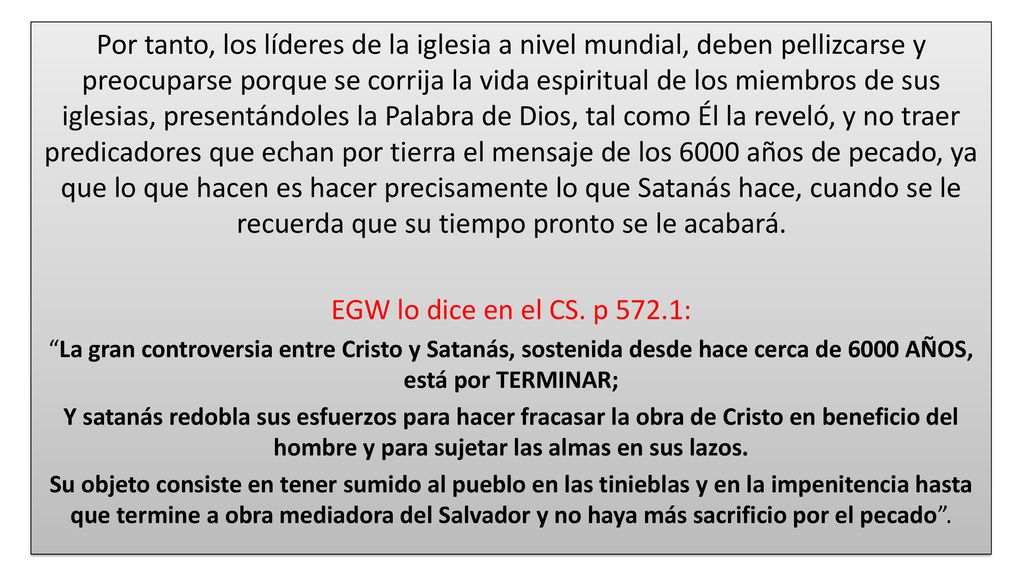 Por tanto, los líderes de la iglesia a nivel mundial, deben pellizcarse y preocuparse porque se corrija la vida espiritual de los miembros de sus iglesias, presentándoles la Palabra de Dios, tal como Él la reveló, y no traer predicadores que echan por tierra el mensaje de los 6000 años de pecado, ya que lo que hacen es hacer precisamente lo que Satanás hace, cuando se le recuerda que su tiempo pronto se le acabará.